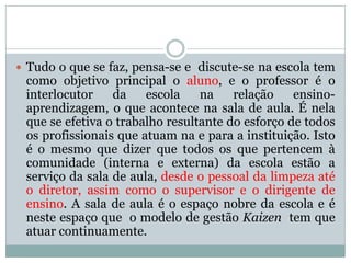  Tudo o que se faz, pensa-se e discute-se na escola tem
como objetivo principal o aluno, e o professor é o
interlocutor da escola na relação ensino-
aprendizagem, o que acontece na sala de aula. É nela
que se efetiva o trabalho resultante do esforço de todos
os profissionais que atuam na e para a instituição. Isto
é o mesmo que dizer que todos os que pertencem à
comunidade (interna e externa) da escola estão a
serviço da sala de aula, desde o pessoal da limpeza até
o diretor, assim como o supervisor e o dirigente de
ensino. A sala de aula é o espaço nobre da escola e é
neste espaço que o modelo de gestão Kaizen tem que
atuar continuamente.
 