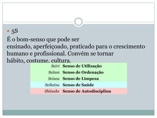  5S
É o bom-senso que pode ser
ensinado, aperfeiçoado, praticado para o crescimento
humano e profissional. Convém se tornar
hábito, costume, cultura.
Seiri Senso de Utilização
Seiton Senso de Ordenação
Seisou Senso de Limpeza
Seiketsu Senso de Saúde
Shitsuke Senso de Autodisciplina
 