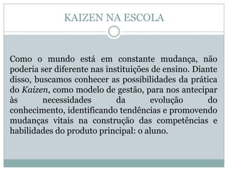 KAIZEN NA ESCOLA
Como o mundo está em constante mudança, não
poderia ser diferente nas instituições de ensino. Diante
disso, buscamos conhecer as possibilidades da prática
do Kaizen, como modelo de gestão, para nos antecipar
às necessidades da evolução do
conhecimento, identificando tendências e promovendo
mudanças vitais na construção das competências e
habilidades do produto principal: o aluno.
 