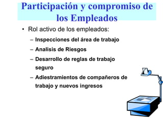Participación y compromiso de
los Empleados
• Rol activo de los empleados:
– Inspecciones del área de trabajo
– Analisis de Riesgos
– Desarrollo de reglas de trabajo
seguro
– Adiestramientos de compañeros de
trabajo y nuevos ingresos
 