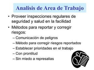 Analisis de Area de Trabajo
• Proveer inspecciones regulares de
seguridad y salud en la facilidad
• Métodos para reportar y corregir
riesgos:
– Comunicación de peligros
– Método para corregir riesgos reportados
– Establecer prioridades en el trabajo
– Con prontitud
– Sin miedo a represalias
 