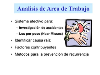 Analisis de Area de Trabajo
• Sistema efectivo para:
– Investigación de accidentes
– Los por poco (Near Misses)
• Identificar causa raíz
• Factores contribuyentes
• Metodos para la prevención de recurrencia
 