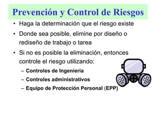 Prevención y Control de Riesgos
• Haga la determinación que el riesgo existe
• Donde sea posible, elimine por diseño o
rediseño de trabajo o tarea
• Si no es posible la eliminación, entonces
controle el riesgo utilizando:
– Controles de Ingenieria
– Controles administrativos
– Equipo de Protección Personal (EPP)
 