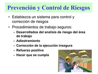 Prevención y Control de Riesgos
• Establezca un sistema para control y
corrección de riesgos
• Procedimientos de trabajo seguros:
– Desarrollados del analisis de riesgo del área
de trabajo
– Adiestramiento
– Corrección de la ejecución insegura
– Refuerzo positivo
– Hacer que se cumpla
 