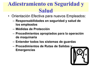 Adiestramiento en Seguridad y
Salud
• Orientación Efectiva para nuevos Empleados:
– Responsabilidades en seguridad y salud de
los empleados
– Médidas de Protección
– Procedimientos apropiados para la operación
de maquinaria
– Entender todos los sistemas de guardas
– Procedimientos de Rutas de Salidas y
Emergencias
 