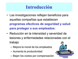 Introducción
• Las investigaciones reflejan beneficios para
aquellas compañias que establecen
programas efectivos de seguridad y salud
para proteger a sus empleados:
• Reducción en la intensidad y severidad de
lesiones y enfermedades relacionadas con el
trabajo
– Mejora la moral de los empleados
– Aumenta la productividad
– Bajan los costos por compensación
 