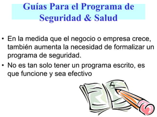 • En la medida que el negocio o empresa crece,
también aumenta la necesidad de formalizar un
programa de seguridad.
• No es tan solo tener un programa escrito, es
que funcione y sea efectivo
Guías Para el Programa de
Seguridad & Salud
 