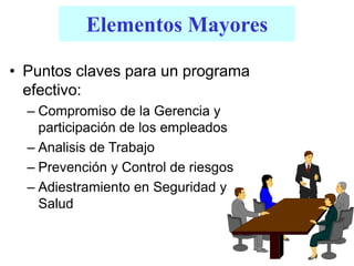 Elementos Mayores
• Puntos claves para un programa
efectivo:
– Compromiso de la Gerencia y
participación de los empleados
– Analisis de Trabajo
– Prevención y Control de riesgos
– Adiestramiento en Seguridad y
Salud
 