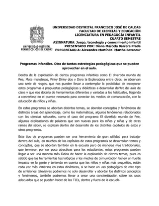 UNIVERSIDAD DISTRITAL FRANCISCO JOSÉ DE CALDAS
FACULTAD DE CIENCIAS Y EDUCACIÓN
LICENCIATURA EN PEDAGOGÍA INFANTIL
CUARTO SEMESTRE
ASIGNATURA: Juego, tecnología y conocimiento infantil
PRESENTADO POR: Diana Marcela Barrera Prada
PRESENTADO A: Alexandra Martínez- Martha Betancur
Programas infantiles. Otra de tantas estrategias pedagógicas que se pueden
aprovechar en el aula.
Dentro de la exploración de ciertos programas infantiles como El divertido mundo de
Pee, Mate monstruos, Pinky Dinky doo y Dora la Exploradora entre otros, se observan
una serie de rasgos, que nos pueden llevar a contemplar la posibilidad de incorporar
estos programas a propuestas pedagógicas y didácticas a desarrollar dentro del aula de
clase y que nos dotaría de herramientas diferentes y variadas a las habituales, llegando
a convertirse en el puente necesario para conectar los medios de comunicación, con la
educación de niños y niñas.
En estos programas se abordan distintos temas, se abordan conceptos y fenómenos de
distintas áreas del aprendizaje, como las matemáticas, algunos fenómenos relacionados
con las ciencias naturales, como el caso del programa El divertido mundo de Pee,
algunas explicaciones de palabras que son nuevas para los niños y niñas y de otras
ramas del saber, se explican dentro del desarrollo de los distintos capítulos de estos y
otros programas.
Este tipo de programas pueden ser una herramienta de gran utilidad para trabajar
dentro del aula, en muchos de los capítulos de estas programas se desarrollan temas y
conceptos, que se abordan también en la escuela pero de maneras más tradicionales,
que terminan por ser poco atractivas para los estudiantes, estos programas pueden
llegar a ser una manera más lúdica de hacer la explicación de ciertos temas, pues es
sabido que las herramientas tecnológicas y los medios de comunicación tienen un fuerte
impacto en la gente y teniendo en cuenta que los niños y niñas más pequeños, están
cada vez más inmersos en estas dinámicas, si se hace un uso pedagógico de este tipo
de emisiones televisivas podremos no solo desarrollar y abordar los distintos conceptos
y fenómenos, también podremos llevar a crear una concientización sobre los usos
adecuados que se pueden hacer de las TICs, dentro y fuera de la escuela.
 