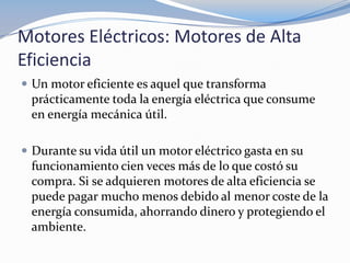 Motores Eléctricos: Motores de Alta
Eficiencia
 Un motor eficiente es aquel que transforma
 prácticamente toda la energía eléctrica que consume
 en energía mecánica útil.

 Durante su vida útil un motor eléctrico gasta en su
 funcionamiento cien veces más de lo que costó su
 compra. Si se adquieren motores de alta eficiencia se
 puede pagar mucho menos debido al menor coste de la
 energía consumida, ahorrando dinero y protegiendo el
 ambiente.
 