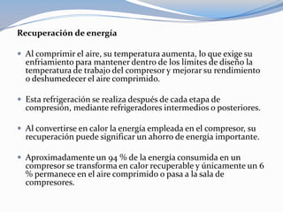 Recuperación de energía

 Al comprimir el aire, su temperatura aumenta, lo que exige su
  enfriamiento para mantener dentro de los límites de diseño la
  temperatura de trabajo del compresor y mejorar su rendimiento
  o deshumedecer el aire comprimido.

 Esta refrigeración se realiza después de cada etapa de
  compresión, mediante refrigeradores intermedios o posteriores.

 Al convertirse en calor la energía empleada en el compresor, su
  recuperación puede significar un ahorro de energía importante.

 Aproximadamente un 94 % de la energía consumida en un
  compresor se transforma en calor recuperable y únicamente un 6
  % permanece en el aire comprimido o pasa a la sala de
  compresores.
 