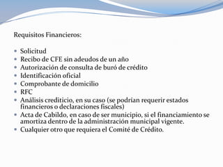 Requisitos Financieros:

 Solicitud
 Recibo de CFE sin adeudos de un año
 Autorización de consulta de buró de crédito
 Identificación oficial
 Comprobante de domicilio
 RFC
 Análisis crediticio, en su caso (se podrían requerir estados
  financieros o declaraciones fiscales)
 Acta de Cabildo, en caso de ser municipio, si el financiamiento se
  amortiza dentro de la administración municipal vigente.
 Cualquier otro que requiera el Comité de Crédito.
 