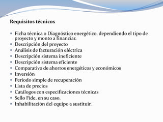 Requisitos técnicos

 Ficha técnica o Diagnóstico energético, dependiendo el tipo de
    proyecto y monto a financiar.
   Descripción del proyecto
   Análisis de facturación eléctrica
   Descripción sistema ineficiente
   Descripción sistema eficiente
   Comparativo de ahorros energéticos y económicos
   Inversión
   Periodo simple de recuperación
   Lista de precios
   Catálogos con especificaciones técnicas
   Sello Fide, en su caso.
   Inhabilitación del equipo a sustituir.
 