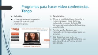 Programas para hacer video conferencias.
Tango
 Definición
 Es una app en la que se permite
realizar un chat con vídeo
totalmente gratis.
 Características
 Ofrece la posibilidad tanto de enviar y
recibir mensajes y fotos, de forma
individual o en grupo de hasta 300
personas, como directamente hacer una
videollamada.
 Permite que las llamadas sean
nacionales o internacionales y todas son
gratuitas.
 Está disponible para todos los
dispositivos, tanto para Smartphone con
sistema Android o iPhone y también
para tablets.
 