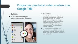 Programas para hacer video conferencias.
Google Talk
 Definición
 Es un servicio d mensajería
instantánea y video conferencia.
 Características
 Las video llamadas entre dispositivos
funcionan muy bien, con muy poco la
incluso sobre redes 3G. Además,
Google Talk se integra con Google +,
por lo que también podemos realizar
video llamadas a personas que
simplemente tengamos agregadas a
nuestros círculos, sin necesidad de
conocer su e-mail.
 La aplicación de Google Talk para
Android viene preinstalada en todos los
dispositivos mientras que para acceder
desde el PC basta con entrar en Gmail o
bien en Google+.
 