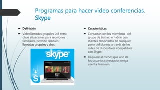 Programas para hacer video conferencias.
Skype
 Definición
 Videollamadas grupales útil entra
otras situaciones para reuniones
familiares, permite también
llamadas grupales y chat.
 Características
 Contactar con los miembros del
grupo de trabajo o hablar con
clientes conectados en cualquier
parte del planeta a través de los
miles de dispositivos compatibles
con Skype.
 Requiere al menos que uno de
los usuarios conectados tenga
cuenta Premium.
 