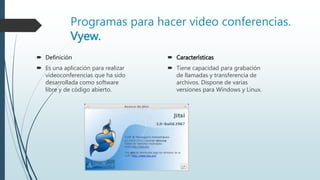 Programas para hacer video conferencias.
Vyew.
 Definición
 Es una aplicación para realizar
videoconferencias que ha sido
desarrollada como software
libre y de código abierto.
 Características
 Tiene capacidad para grabación
de llamadas y transferencia de
archivos. Dispone de varias
versiones para Windows y Linux.
 