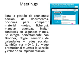 Meetin.gs
Para la gestión de reuniones:
edición de documentos,
opciones para compartir
material (notas, ficheros),
manejar agendas, invitar
contactos en segundos y más.
Se integra perfectamente con
Dropbox, Skype, servicios de
calendarios y redes sociales
(también vía móvil). Su video
promocional muestra lo sencillo
y veloz de su implementación.
 