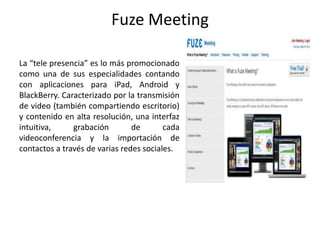 Fuze Meeting
La “tele presencia” es lo más promocionado
como una de sus especialidades contando
con aplicaciones para iPad, Android y
BlackBerry. Caracterizado por la transmisión
de video (también compartiendo escritorio)
y contenido en alta resolución, una interfaz
intuitiva, grabación de cada
videoconferencia y la importación de
contactos a través de varias redes sociales.
 