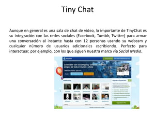 Tiny Chat
Aunque en general es una sala de chat de video, lo importante de TinyChat es
su integración con las redes sociales (Facebook, Tumblr, Twitter) para armar
una conversación al instante hasta con 12 personas usando su webcam y
cualquier número de usuarios adicionales escribiendo. Perfecto para
interactuar, por ejemplo, con los que siguen nuestra marca vía Social Media.
 
