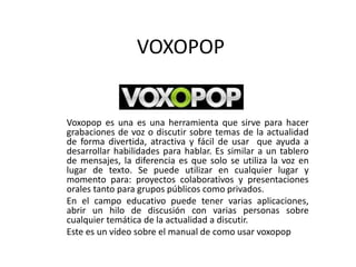 VOXOPOP
Voxopop es una es una herramienta que sirve para hacer
grabaciones de voz o discutir sobre temas de la actualidad
de forma divertida, atractiva y fácil de usar que ayuda a
desarrollar habilidades para hablar. Es similar a un tablero
de mensajes, la diferencia es que solo se utiliza la voz en
lugar de texto. Se puede utilizar en cualquier lugar y
momento para: proyectos colaborativos y presentaciones
orales tanto para grupos públicos como privados.
En el campo educativo puede tener varias aplicaciones,
abrir un hilo de discusión con varias personas sobre
cualquier temática de la actualidad a discutir.
Este es un vídeo sobre el manual de como usar voxopop
 