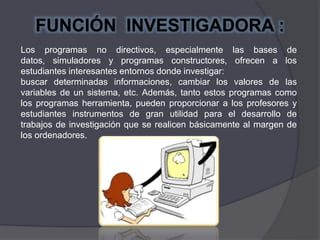 Los programas no directivos, especialmente las bases de
datos, simuladores y programas constructores, ofrecen a los
estudiantes interesantes entornos donde investigar:
buscar determinadas informaciones, cambiar los valores de las
variables de un sistema, etc. Además, tanto estos programas como
los programas herramienta, pueden proporcionar a los profesores y
estudiantes instrumentos de gran utilidad para el desarrollo de
trabajos de investigación que se realicen básicamente al margen de
los ordenadores.
FUNCIÓN INVESTIGADORA :
 