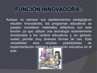 FUNCIÓN INNOVADORA :
Aunque no siempre sus planteamientos pedagógicos
resulten innovadores, los programas educativos se
pueden considerar materiales didácticos con esta
función ya que utilizan una tecnología recientemente
incorporada a los centros educativos y, en general,
suelen permitir muy diversas formas de uso. Esta
versatilidad abre amplias posibilidades de
experimentación didáctica e innovación educativa en el
aula.
 