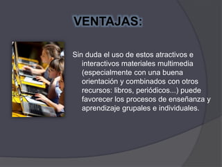 VENTAJAS:
Sin duda el uso de estos atractivos e
interactivos materiales multimedia
(especialmente con una buena
orientación y combinados con otros
recursos: libros, periódicos...) puede
favorecer los procesos de enseñanza y
aprendizaje grupales e individuales.
 