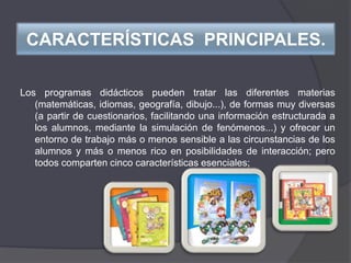 CARACTERÍSTICAS PRINCIPALES.
Los programas didácticos pueden tratar las diferentes materias
(matemáticas, idiomas, geografía, dibujo...), de formas muy diversas
(a partir de cuestionarios, facilitando una información estructurada a
los alumnos, mediante la simulación de fenómenos...) y ofrecer un
entorno de trabajo más o menos sensible a las circunstancias de los
alumnos y más o menos rico en posibilidades de interacción; pero
todos comparten cinco características esenciales;
 