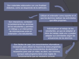 Son materiales elaborados con una finalidad
didáctica, como se desprende de la definición.
Utilizan el ordenador como soporte en el
que los alumnos realizan las actividades
que ellos proponen.
Son interactivos, contestan
inmediatamente las acciones
de los estudiantes y permiten
un diálogo y un intercambio
de informaciones entre el
ordenador y los estudiantes.
Individualizan el trabajo de los
estudiantes, ya que se adaptan al
ritmo de trabajo cada uno y pueden
adaptar sus actividades según las
actuaciones de los alumnos.
Son fáciles de usar, Los conocimientos informáticos
necesarios para utilizar la mayoría de estos programas
son similares a los conocimientos de electrónica
necesarios para usar un vídeo, es decir, son mínimos,
aunque cada programa tiene unas reglas de
funcionamiento que es necesario conocer.
 