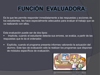 Es la que les permite responder inmediatamente a las respuestas y acciones de
los estudiantes, les hace especialmente adecuados para evaluar el trabajo que se
va realizando con ellos.
Esta evaluación puede ser de dos tipos:
 Implícita, cuando el estudiante detecta sus errores, se evalúa, a partir de las
respuestas que le da el ordenador.
 Explícita, cuando el programa presenta informes valorando la actuación del
alumno. Este tipo de evaluación sólo la realizan los programas que disponen
de módulos específicos de evaluación.
FUNCIÓN EVALUADORA:
 