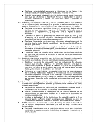    Establecer como actividad permanente la vinculación de los jóvenes y las
         instituciones educativas con sus comunidades o su ambiente laboral.
      Suscribir convenios de colaboración con las instituciones de educación superior
         para que los estudiantes de bachillerato tengan la oportunidad de asistir a
         prácticas, conferencias y talleres, así como tener acceso a proyectos de
         investigación.
1.8 Definir un perfil deseable del docente y elaborar un padrón sobre el nivel académico
     de los profesores de las escuelas públicas federales, con el propósito de orientar las
     acciones de actualización y capacitación y ofrecer los programas más adecuados.
      Establecer un programa nacional de formación y actualización docente, el cual
         constará de tres elementos: programas de titulación; diplomados para la
         actualización y especialización, y esquemas para el ingreso a estudios
         superiores.
      Conformar un censo de profesores con información sobre su perfil y nivel
         académico, con el propósito de ofrecer cursos y diplomados de actualización y
         capacitación pertinentes para mejorar su desempeño.
      Establecer herramientas que proporcionen información sobre el desempeño del
         personal docente en las distintas modalidades y que les permitan identificar sus
         áreas de oportunidad.
      Constituir comités técnicos con el propósito de definir un perfil deseable del
         docente de la educación media superior, considerando las diferencias de cada
         modalidad educativa.
      Diseñar los cursos de formación inicial, capacitación y actualización, así como
         los programas de estímulos y promoción, a partir de los perfiles establecidos
         para los docentes.
1.9 Establecer el programa de titulación para profesores de educación media superior
     mediante la suscripción de convenios con instituciones de educación superior.
      Establecer convenios de colaboración con las instituciones de educación
         superior que impartan programas de formación docente, para que los
         profesionales aspirantes a ejercer la docencia adquieran las competencias
         didácticas, así como el conocimiento acerca de las características sociales,
         físicas y emocionales de la población que atienden.
      Robustecer la formación inicial y la capacitación continua del personal docente
         de las distintas modalidades, mediante la impartición de cursos, diplomados y
         programas de estudios superiores, cuyos contenidos se orienten al desarrollo de
         los nuevos enfoques metodológicos para el trabajo con las distintas disciplinas,
         así como para desarrollar en los estudiantes las competencias para la vida y el
         trabajo.
1.10 Instaurar mecanismos y lineamientos sistemáticos, con base en criterios claros, para
     la certificación de competencias docentes que contribuyan a conformar una planta
     académica de calidad.
      Establecer un esquema de certificación de competencias docentes, sobre la
         consideración de los propósitos formativos de este tipo educativo.
      Evaluar sistemáticamente el desempeño de los cuerpos docentes de los
         planteles sobre los estándares definidos en el esquema de certificación de
         competencias docentes.
      Impulsar la participación de las instituciones de educación superior a fin de
         asegurar que los profesores tengan las competencias didácticas, así como los
         conocimientos necesarios para realizar en forma apropiada su trabajo docente.
1.11 Establecer servicios de orientación educativa, tutorías y atención a las necesidades
     de los alumnos, principalmente de aquéllos que están en riesgo de abandono o
     fracaso escolar.
      Establecer un sistema nacional de tutorías que permita brindar atención grupal o
         individual a los estudiantes, con el fin de facilitar la integración de los alumnos al
         entorno escolar.
                                                                                            14
 