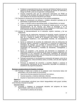     Fortalecer la capacidad técnica de las instancias del Gobierno Federal y la de los
              gobiernos de las entidades federativas, encargadas de analizar las solicitudes y
              otorgar los RVOE, junto con la supervisión correspondiente.
          Impulsar programas para que las instituciones particulares con RVOE se
              involucren en los procesos de evaluación externa, así como de aseguramiento
              de la calidad de los servicios educativos que ofrecen.
    1.18 Favorecer la introducción de innovaciones en las prácticas pedagógicas.
          Apoyar la incorporación de enfoques y modelos educativos centrados en el
              aprendizaje y la generación del conocimiento.
          Lograr un equilibrio entre el aprendizaje guiado, el independiente y en equipo.
          Promover un balance adecuado en la interacción maestro-alumno, en el mejor
              aprovechamiento de los recursos que ofrece la tecnología y en el
              establecimiento de planes de estudios menos recargados en horas-clase y más
              en la autonomía de los estudiantes para su aprendizaje.
    1.19 Impulsar la internacionalización de la educación superior mexicana y de sus
         instituciones.
          Propiciar que las instituciones mexicanas de educación superior incorporen la
              dimensión internacional en sus programas y actividades para coadyuvar, por
              esta vía, a mejorar la calidad de la educación que ofrecen, consolidar su
              competitividad académica y sus capacidades docentes, de investigación e
              innovación.
          Alentar la celebración de acuerdos de colaboración entre las instituciones de
              educación superior mexicanas e instituciones (o consorcios de instituciones)
              extranjeras de prestigio, que permitan el reconocimiento de créditos y la
              equivalencia integral de estudios y títulos, así como el impulso a programas
              coordinados de intercambio y movilidad de estudiantes, investigadores y
              profesores.
          Apoyar los proyectos y las acciones que favorezcan la cooperación, el
              intercambio académico y la conformación de redes de cuerpos académicos con
              instituciones (o con consorcios de instituciones) extranjeras de educación
              superior de reconocido prestigio, incluido el desarrollo de programas educativos
              y el otorgamiento de títulos conjuntos.
          Participar activamente en los procesos de construcción del espacio común de la
              educación superior, tanto de América Latina y el Caribe, como de otras regiones
              en el mundo.
          Promover la realización de convenios y acuerdos dirigidos a propiciar el
              reconocimiento internacional de los mecanismos nacionales de evaluación y
              acreditación de programas educativos.

Acciones complementarias de fomento a la lectura
     1.20 Fomentar el hábito de la lectura en la población como herramienta básica del
           aprendizaje y una vía de acceso al conocimiento.
            Hacer de las librerías espacios de promoción de la lectura.
            Impulsar pequeñas y medianas editoriales y librerías.
            Impulsar la mejora de los servicios de distribución de materiales educativos.
   Objetivo 2
   Ampliar las oportunidades educativas para reducir desigualdades entre grupos sociales,
cerrar brechas e impulsar la equidad.
   Educación básica
     2.1 Consolidar y fortalecer el componente educativo del programa de becas
           Oportunidades, sobre todo en secundaria.
            Incrementar la cobertura de las becas.

                                                                                             17
 