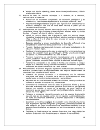     Apoyar a las madres jóvenes y jóvenes embarazadas para continuar y concluir
           su educación básica.
2.2   Adecuar la oferta de servicios educativos a la dinámica de la demanda,
      particularmente en preescolar.
       Acordar con las autoridades competentes, las condiciones pedagógicas y de
           infraestructura para el ingreso a preescolar de la población infantil de 3 años.
       Replantear la obligatoriedad del 2º grado para ingresar al 3º, estableciendo los
           acuerdos necesarios para que los niños sean inscritos al grado que les
           corresponde según su edad.
2.3   Institucionalizar, en todos los servicios de educación inicial, un modelo de atención
      con enfoque integral, para favorecer el desarrollo físico, afectivo, social y cognitivo
      de niñas y niños de 0 a 3 años de edad, en todo el país.
       Instituir un currículo básico para la educación inicial, con enfoque integral,
           orientado al fortalecimiento del desarrollo físico, afectivo, social y cognitivo de las
           niñas y niños de 0 a 3 años de edad, tomando en cuenta la diversidad
           sociocultural del país.
       Capacitar, actualizar y ofrecer oportunidades de desarrollo profesional a los
           trabajadores de los servicios de educación inicial en todo el país.
       Producir y distribuir materiales para la formación continua de los trabajadores de
           educación inicial en el país.
       Establecer orientaciones generales para la organización y funcionamiento de los
           servicios de educación inicial, que contribuyan a brindar una atención integral
           con calidad a la población infantil de 0 a 3 años de edad.
       Promover mecanismos de coordinación interinstitucional para la asistencia
           técnica, académica y financiera, con el propósito de favorecer la capacidad de
           gestión, cobertura e innovación de los servicios de educación inicial en el país.
       Fomentar la participación de los padres de familia para consolidar el enfoque
           integral de la educación inicial y ampliar la cobertura de los diferentes programas
           de atención a la población infantil de 0 a 3 años de edad.
2.4   Articular la oferta de servicios dirigidos a la población en situación de vulnerabilidad y
      establecer un nuevo marco de responsabilidades para asegurar mejores niveles de
      cobertura y logro educativo en estos grupos.
       Fortalecer las políticas educativas y la coordinación con las entidades
           federativas para elevar la cobertura de la atención de la población en edad
           escolar básica en condiciones de marginación y vulnerabilidad.
       Reorientar los recursos destinados a la educación básica, dando prioridad a las
           regiones en situación de marginación y vulnerabilidad.
       Incrementar la coordinación entre las áreas de planeación federal y de las
           entidades federativas para desarrollar procesos de focalización que permitan
           detectar con precisión el rezago en la atención, así como planificar el
           crecimiento que se requiere para cumplir con la obligatoriedad y los plazos en
           los que ello puede lograrse.
       Fortalecer el proceso de integración educativa y de los servicios de educación
           especial, para que las escuelas cuenten con los espacios escolares adecuados,
           así como con materiales pertinentes y docentes capacitados y actualizados
           permanentemente.
       Desarrollar un modelo pedagógico de educación básica intercultural para los
           hijos de jornaleros agrícolas inmigrantes y emigrantes, pertinente al contexto de
           esta población, así como los mecanismos de seguimiento académico que les
           aseguren la continuidad de sus estudios, en sus comunidades de origen y de
           destino.
       Establecer un fondo especial de recursos financieros que haga viables las
           acciones de atención a los diversos grupos en situación de vulnerabilidad.

                                                                                               18
 