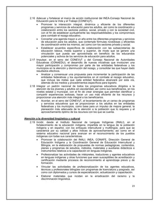 2.16 Adecuar y fortalecer el marco de acción institucional del INEA-Consejo Nacional de
         Educación para la Vida y el Trabajo (CONEVyT).
          Promover la interacción integral, dinámica y eficiente de los diferentes
             programas y servicios de educación para los adultos, así como la coordinación y
             colaboración entre los sectores público, social, privado y con la sociedad civil,
             con el fin de establecer puntualmente las responsabilidades y los compromisos
             para combatir el rezago educativo.
          Concertar una agenda mayor a un año entre los diferentes programas y servicios
             de educación para los adultos, que contemple fórmulas novedosas y eficientes
             de coordinación entre los mismos, así como con los sectores privado y social.
          Establecer acuerdos específicos de colaboración con las subsecretarías de
             educación básica, media superior y superior, de modo que se genere una
             vinculación que pueda ser aprovechada en beneficio de los educandos
             potenciales y activos de los servicios de educación para adultos.
    2.17 Impulsar, en el seno del CONEVyT y del Consejo Nacional de Autoridades
         Educativas (CONAEDU), el desarrollo de nuevas iniciativas que involucren una
         mayor participación y compromiso por parte de las entidades federativas y los
         municipios en la atención y disminución del rezago, y consolidar las que hayan dado
         resultados efectivos.
          Analizar y consensuar una propuesta para incrementar la participación de las
             entidades federativas y los ayuntamientos en el combate al rezago educativo,
             que incluya las metas que cada entidad federativa alcanzará por esta vía,
             además de los medios y procedimientos específicos para lograrlo.
    2.18 Integrar un padrón nacional de todos los programas educativos dirigidos a la
         atención de los jóvenes y adultos sin escolaridad, así como sus beneficiarios, en los
         niveles estatal y municipal, con el fin de crear sinergias que permitan identificar y
         compartir experiencias exitosas, hacer un uso más eficiente de los recursos y
         proporcionar una atención más integral a los beneficiarios.
          Acordar, en el seno del CONEVyT, el levantamiento de un censo de programas
             y servicios educativos que se proporcionan a los adultos en las entidades
             federativas y los municipios, como base para un impulso de mejora general, la
             planeación más adecuada de la atención a la población que lo requiere y el
             aprovechamiento óptimo de los recursos con los que se cuenta.

Atención a la diversidad lingüística y cultural
    2.19 Incidir, desde el Instituto Nacional de Lenguas Indígenas (INALI), en el
         fortalecimiento de la educación indígena, impartida en la lengua de la población
         indígena y en español, con los enfoques intercultural y multilingüe, para que se
         caracterice por su calidad y altos índices de aprovechamiento; así como en el
         sistema educativo nacional para avanzar en el reconocimiento de los pueblos
         indígenas con todas sus características.
          Promover la colaboración del INALI; INEA, CONAFE, Dirección General de
              Educación Indígena y la Coordinación General de Educación Intercultural y
              Bilingüe, en la elaboración de propuestas de normas pedagógicas, contenidos,
              planes y programas de estudios, métodos, materiales y auxiliares didácticos e
              instrumentos relativos a la capacitación en lenguas indígenas.
          Profesionalizar las actividades de intérpretes, traductores y agentes educativos
              en lenguas indígenas y otras funciones que sean susceptibles de acreditación y
              certificación mediante procesos de reconocimiento al aprendizaje previo y de
              formación.
          Vincular las actividades de profesionalización de los agentes educativos,
              técnicos y profesionales bilingües con programas de licenciatura y posgrado, así
              como con diplomados y cursos de especialización, actualización y capacitación.
          Elaborar materiales que incidan en la erradicación del racismo y la
              discriminación lingüística.

                                                                                           23
 
