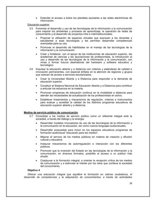     Extender el acceso a todos los planteles escolares a las redes electrónicas de
               información.
  Educación superior
    3.5   Fomentar el desarrollo y uso de las tecnologías de la información y la comunicación
          para mejorar los ambientes y procesos de aprendizaje, la operación de redes de
          conocimiento y el desarrollo de proyectos intra e interinstitucionales.
              Propiciar la utilización de espacios virtuales que acerquen a los docentes y
               estudiantes a esas tecnologías y les permitan desarrollar competencias
               avanzadas para su uso.
              Promover el desarrollo de habilidades en el manejo de las tecnologías de la
               información y la comunicación.
              Crear y fortalecer, con el apoyo de las instituciones de educación superior, las
               academias de ciencias y las asociaciones de profesionistas, la introducción al
               uso y desarrollo de las tecnologías de la información y la comunicación, con
               miras a formar futuros diseñadores del hardware y software educativo y
               tecnológico.
    3.6   Impulsar la educación abierta y a distancia con criterios y estándares de calidad e
          innovación permanentes, con especial énfasis en la atención de regiones y grupos
          que carecen de acceso a servicios escolarizados.
              Crear la Universidad Abierta y a Distancia para responder a la demanda de
               educación superior.
              Constituir el Sistema Nacional de Educación Abierta y a Distancia para contribuir
               a articular los esfuerzos en la materia.
              Promover programas de educación continua en la modalidad a distancia para
               atender las necesidades de actualización de los profesionistas en activo.
              Establecer lineamientos y mecanismos de regulación, criterios e instrumentos
               para evaluar y acreditar la calidad de los distintos programas educativos de
               educación superior abierta y a distancia.

Medios de servicio público de comunicación
    3.7 Consolidar a los medios de servicio público como un referente integral ante la
         sociedad, a través del diálogo y la sinergia.
              Desarrollar modelos innovadores de uso de las tecnologías de la información y
               la comunicación en la educación, así como nuevos lenguajes audiovisuales.
              Desarrollar propuestas para incluir en los espacios educativos programas de
               formación audiovisual ―educación para los medios‖.
              Mejorar el servicio de los medios públicos en materia de creación y difusión
               cultural y educativa.
              Instaurar mecanismos de autorregulación e interacción con los diferentes
               públicos.
              Promover que la inversión del Estado en las tecnologías de la información y la
               comunicación, en diversos formatos, posibilite el acceso a un público más
               amplio.
              Coadyuvar a la formación integral, a orientar la recepción crítica de los medios
               de comunicación y a estimular el interés por los retos que conlleva la sociedad
               del conocimiento.
  Objetivo 4
   Ofrecer una educación integral que equilibre la formación en valores ciudadanos, el
desarrollo de competencias y la adquisición de conocimientos, a través de actividades

                                                                                             26
 