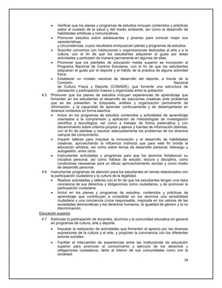   Verificar que los planes y programas de estudios incluyan contenidos y prácticas
           sobre el cuidado de la salud y del medio ambiente, así como el desarrollo de
           habilidades artísticas y comunicativas.
       Promover estudios sobre adolescentes y jóvenes para conocer mejor sus
           características
           y circunstancias, cuyos resultados enriquezcan planes y programas de estudios.
       Suscribir convenios con instituciones u organizaciones dedicadas al arte y a la
           cultura, con el fin de que los estudiantes adquieran el gusto por estas
           actividades y participen de manera permanente en algunas de ellas.
       Promover que los planteles de educación media superior se incorporen al
           Programa Nacional de Centros Escolares, con el fin de que los estudiantes
           adquieran el gusto por el deporte y el hábito de la práctica de alguna actividad
           física.
       Establecer un modelo nacional de desarrollo del deporte, a través de la
           Comisión                                                                 Nacional
           de Cultura Física y Deporte (CONADE), que fomente una estructura de
           planeación y participación masiva y organizada entre la población.
 4.5 Promover que los planes de estudios incluyan experiencias de aprendizaje que
      fomenten en los estudiantes el desarrollo de soluciones creativas ante problemas
      que se les presenten; la búsqueda, análisis y organización permanente de
      información, y la capacidad de aprender continuamente y de desempeñarse en
      diversos contextos en forma asertiva.
       Incluir en los programas de estudios contenidos y actividades de aprendizaje
           orientados a la comprensión y aplicación de metodologías de investigación
           científica y tecnológica, así como a trabajar de forma sistemática y con
           discernimiento sobre criterios propios y ajenos y fuentes de información distintas,
           con el fin de plantear y resolver adecuadamente los problemas de los diversos
           campos del conocimiento.
       Impartir talleres para impulsar la innovación y el desarrollo de habilidades
           creativas, aprovechando la influencia indirecta que para este fin brinda la
           educación artística, así como sobre temas de desarrollo personal, liderazgo y
           autogestión, entre otros.
       Instrumentar actividades y programas para que los alumnos fortalezcan su
           iniciativa personal, así como hábitos de estudio, lectura y disciplina, como
           condiciones necesarias para un eficaz aprovechamiento escolar y como medio
           de desarrollo personal.
 4.6 Instrumentar programas de atención para los estudiantes en temas relacionados con
      la participación ciudadana y la cultura de la legalidad.
       Realizar actividades y talleres con el fin de que los estudiantes tengan una clara
           conciencia de sus derechos y obligaciones como ciudadanos, y de promover la
           participación ciudadana.
       Incluir en los planes y programas de estudios, contenidos y prácticas de
           aprendizaje que contribuyan a consolidar en los alumnos una sensibilidad
           ciudadana y una conciencia cívica responsable, inspirada en los valores de las
           sociedades democráticas y los derechos humanos, la igualdad de género y la no
           discriminación.
Educación superior
 4.7   Estimular la participación de docentes, alumnos y la comunidad educativa en general
       en programas de cultura, arte y deporte.
          Impulsar la realización de actividades que fomenten el aprecio por las diversas
           expresiones de la cultura y el arte, y propicien la convivencia con los diferentes
           actores sociales.
          Facilitar el intercambio de experiencias entre las instituciones de educación
           superior para promover el conocimiento y ejercicio de los derechos y
           obligaciones ciudadanos, tanto al interior de sus comunidades como con la
           sociedad.
                                                                                           28
 