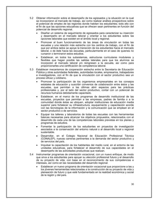 5.2   Obtener información sobre el desempeño de los egresados y la situación en la cual
      se incorporaron al mercado de trabajo, así como realizar análisis prospectivos sobre
      el potencial de empleo de las regiones donde habitan los estudiantes; todo ello con
      el fin de que las opciones educativas que se ofrecen sean pertinentes en función del
      potencial de desarrollo regional.
       Diseñar un sistema de seguimiento de egresados para caracterizar su inserción
           y desempeño en el mercado laboral y orientar a los estudiantes sobre las
           opciones laborales que existen en el ámbito local y regional.
       Promover el buen funcionamiento de las áreas de vinculación en todas las
           escuelas y una relación más estrecha con los centros de trabajo, con el fin de
           que por ambos lados se apoye la transición de los estudiantes hacia el mercado
           laboral, o de éste hacia las escuelas, particularmente en el caso de quienes no
           cursaron o terminaron estos estudios.
       Establecer, en todos los subsistemas, estructuras curriculares modulares y
           flexibles que hagan posible las salidas laterales para que los alumnos se
           incorporen al mercado laboral y/o reingresen a la escuela, así como para
           proporcionarles una certificación de competencia laboral.
5.3   Establecer mecanismos de cooperación estrecha entre la Secretaría de Educación
      Pública y otras autoridades federales, autoridades locales, empresarios, trabajadores
      e investigadores, con el fin de que la vinculación con el sector productivo sea un
      proceso eficaz y cotidiano.
       Promover la participación de los organismos empresariales en los consejos
           estatales de educación y suscribir convenios de colaboración entre éstos y las
           escuelas, que permitan a las últimas abrir espacios para las prácticas
           profesionales y, por el lado del sector productivo, contar con un potencial de
           recursos humanos debidamente capacitado.
       Establecer, en el marco de los programas de desarrollo institucional de las
           escuelas, proyectos que permitan a las empresas, padres de familia o a la
           comunidad donde éstas se ubiquen, adoptar instituciones de educación media
           superior para fortalecer su infraestructura, equipamiento y capacitación acorde
           con las tecnologías de la información y la comunicación que se emplean en el
           sector productivo o de servicios.
       Equipar los talleres y laboratorios de todas las escuelas con las herramientas
           básicas necesarias para alcanzar los objetivos propuestos, relacionados con el
           desarrollo de cada una de las competencias laborales previstas en los planes y
           programas de estudios.
       Fomentar la participación de los estudiantes en proyectos de investigación
           asociados a la conservación del entorno natural o al desarrollo local o regional
           sustentable.
       Desarrollar, en el Colegio Nacional de Educación Profesional Técnica
           (CONALEP), nuevas carreras pertinentes a la demanda del sector productivo y
           de servicios del país.
       Impulsar la capacitación de los habitantes del medio rural, en el entorno de las
           unidades educativas, para fortalecer el desarrollo de sus capacidades en el
           desempeño de las actividades productivas que realizan.
5.4   Instrumentar programas de orientación vocacional, con un nuevo enfoque, de modo
      que sirva a los estudiantes para apoyar su elección profesional futura y el desarrollo
      de su proyecto de vida, con base en el reconocimiento de sus competencias e
      intereses, así como en las necesidades del desarrollo regional.
       Establecer un nuevo programa de orientación vocacional que proporcione a las y
           los jóvenes herramientas relacionadas a la construcción de su proyecto de vida y
           planeación de futuro y que esté fundamentado en la realidad económica y social
           de la región y del país.


                                                                                         30
 