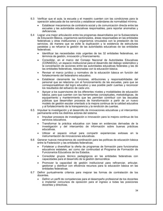 6.3   Verificar que el aula, la escuela y el maestro cuenten con las condiciones para la
      operación adecuada de los servicios y establecer estándares de normalidad mínima.
       Establecer mecanismos de contraloría social y de comunicación directa entre las
          escuelas y las autoridades educativas responsables, para reportar anomalías y
          deficiencias.
6.4   Lograr una mejor articulación entre los programas desarrollados por la Subsecretaría
      de Educación Básica, organismos sectorizados, áreas responsables en las entidades
      federativas y otras instituciones y organismos vinculados con la prestación de los
      servicios, de manera que se evite la duplicación y la existencia de estructuras
      paralelas y se refuerce la gestión de las autoridades educativas de las entidades
      federativas.
       Identificar las necesidades más urgentes de las 32 entidades federativas, en
          términos de gestión, innovación y financiamiento.
       Consolidar, en el marco del Consejo Nacional de Autoridades Educativas
          (CONAEDU), un espacio institucional para el desarrollo del diálogo sistemático y
          la concertación de acciones entre las autoridades educativas federales y las de
          las entidades federativas, relacionadas con la educación básica.
       Revisar el marco jurídico y normativo de la educación básica en función del
          fortalecimiento del federalismo educativo.
       Establecer claramente las funciones, atribuciones y responsabilidades del
          personal que se relaciona con el funcionamiento de las escuelas, para que se
          corresponsabilicen del logro educativo y sea posible pedir cuentas y reconocer
          los resultados del esfuerzo de cada uno.
       Apoyar a los supervisores de los diferentes niveles y modalidades de educación
          básica, para que cuenten con las herramientas conceptuales, metodológicas, de
          equipamiento y mantenimiento que les permitan contribuir con las escuelas
          públicas que desarrollan procesos de transformación a partir de un nuevo
          modelo de gestión escolar orientado a la mejora continua de la calidad educativa
          y al fortalecimiento de la transparencia y la rendición de cuentas.
6.5   Impulsar la investigación y el desarrollo de innovaciones educativas y el intercambio
      permanente entre los distintos actores del sistema.
       Impulsar procesos de investigación e innovación para la mejora continua de los
          servicios educativos.
       Transformar la práctica educativa con base en evidencias derivadas de la
          investigación y del intercambio de información sobre buenas prácticas
          educativas.
       Utilizar el espacio virtual para compartir experiencias exitosas en la
          instrumentación de innovaciones educativas.
6.6   Generar nuevos mecanismos de coordinación para las políticas de educación básica
      entre la Federación y las entidades federativas.
       Fortalecer y diversificar la oferta de programas de formación para funcionarios
          educativos estatales, así como dar continuidad al Programa de Formación de
          Funcionarios Educativos de los Estados.
       Consolidar grupos técnico pedagógicos en las entidades federativas con
          capacidades para el desarrollo de la gestión democrática.
       Promover la capacidad de gestión institucional para refinanciar, articular,
          gestionar y distribuir con eficiencia recursos para la educación básica en las
          entidades federativas.
6.7   Definir puntualmente criterios para mejorar las formas de contratación de los
      docentes.
       Definir un perfil de competencias para el desempeño profesional de los docentes
          e implantar concursos de oposición para el ingreso a todas las posiciones
          docentes y directivas.

                                                                                        34
 