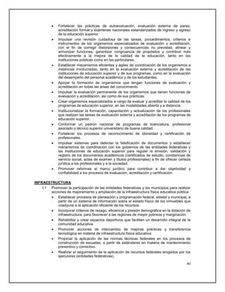    Fortalecer las prácticas de autoevaluación, evaluación externa de pares,
              acreditación formal y exámenes nacionales estandarizados de ingreso y egreso
              de la educación superior.
             Impulsar una revisión cuidadosa de las tareas, procedimientos, criterios e
              instrumentos de los organismos especializados de evaluación y acreditación,
              con el fin de corregir distorsiones y consecuencias no previstas, alinear y
              armonizar funciones, garantizar congruencia de propósitos y contribuir más
              efectivamente a la mejora de la calidad de la educación, tanto en las
              instituciones públicas como en las particulares.
             Establecer mecanismos eficientes y ágiles de coordinación de los organismos e
              instancias involucradas, tanto en la evaluación externa y acreditación de las
              instituciones de educación superior y de sus programas, como en la evaluación
              del desempeño del personal académico y de los estudiantes.
             Apoyar la formación de organismos que tengan funciones de evaluación y
              acreditación en todas las áreas del conocimiento.
             Impulsar la evaluación permanente de los organismos que tienen funciones de
              evaluación y acreditación, así como de sus prácticas.
             Crear organismos especializados a cargo de evaluar y acreditar la calidad de los
              programas de educación superior, en las modalidades abierta y a distancia.
             Institucionalizar la formación, capacitación y actualización de los profesionales
              que realizan las tareas de evaluación externa y acreditación de los programas de
              educación superior.
             Conformar un padrón nacional de programas de licenciatura, profesional
              asociado y técnico superior universitario de buena calidad.
             Fortalecer los procesos de reconocimiento de idoneidad y certificación de
              profesionales.
             Impulsar sistemas para detectar la falsificación de documentos y establecer
              mecanismos de coordinación con los gobiernos de las entidades federativas y
              las instituciones de educación superior para regular la emisión, validación y
              registro de los documentos académicos (certificados de estudio, constancias de
              servicio social, actas de examen y títulos profesionales) a fin de ofrecer certeza
              jurídica a los profesionales y a la sociedad.
             Promover reformas al marco jurídico para contribuir a dar objetividad y
              confiabilidad a los procesos de evaluación, acreditación y certificación.

INFRAESTRUCTURA
    I.1 Promover la participación de las entidades federativas y los municipios para realizar
        acciones de mejoramiento y ampliación de la infraestructura física educativa pública.
         Establecer procesos de planeación y programación federal, estatal y municipal, a
            partir de un sistema de información sobre el estado físico de los inmuebles que
            coadyuve a la aplicación eficiente de los recursos.
         Incorporar criterios de rezago, eficiencia y presión demográfica en la dotación de
            infraestructura, para favorecer a las regiones de mayor pobreza y marginación.
         Rehabilitar y crear espacios deportivos que faciliten un desarrollo integral de la
            comunidad educativa.
         Promover acciones de intercambio de mejoras prácticas y transferencia
            tecnológica en materia de infraestructura física educativa.
         Propiciar la aplicación de las normas técnicas federales en los procesos de
            construcción de escuelas, a partir de estándares en materia de mantenimiento
            preventivo y correctivo.
         Realizar el seguimiento de la aplicación de recursos federales erogados por los
            ejecutores (entidades federativas).

                                                                                             40
 