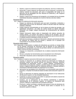   Diseñar y operar los sistemas de registro de profesores, alumnos e instituciones.
         Desarrollar y operar sistemas de seguimiento de los programas y proyectos del
          sistema nacional de educación, así como el desempeño del sector en la
          ejecución de las estrategias del Plan Nacional de Desarrollo y del Programa
          Sectorial de Educación.
       Diseñar y operar los mecanismos de divulgación a la sociedad de las principales
          estadísticas educativas, apoyados en el uso de Internet y de otros medios.
Educación básica
 SI.2 Integrar los sistemas de información educativa.
       Integrar los sistemas de información para que sean compartidos, analizados y
          diseminados para la toma de decisiones, desde la escuela hasta las instancias
          estatales y federales.
       Instalar sistemas computarizados en red al alcance de todas las escuelas. Las
          estadísticas educativas y los datos de control escolar se habrán articulado
          ofreciendo una imagen integral actualizada del comportamiento del sistema
          educativo.
       Integrar información básica sobre el desempeño del sistema educativo de
          manera directa y en tiempo real desde el ámbito de las escuelas, que sea
          accesible de manera directa o a través de los indicadores que de ella se deriven,
          a cualquier persona interesada a través de Internet.
       Estimular los procesos y canales de información y difusión permanente de todos
          los aspectos de interés para los actores y sectores de la sociedad civil
          involucrados en los procesos educativos.
Educación media superior
 SI.3 Desarrollar e instrumentar un sistema de indicadores que permita un manejo eficaz
      de los grandes volúmenes de información que se generan en las instituciones
      educativas y en los planteles, con el fin de que éstos cuenten con elementos para la
      mejora continua de todos sus procesos.
       Avanzar en el desarrollo y consolidación de un sistema nacional de información
          confiable.
       Revisar y actualizar las herramientas para la recopilación de la información.
       Desarrollar indicadores sobre el desempeño de este tipo educativo.
Educación superior
 SI.4 Fortalecer el sistema nacional de información de la educación superior.
       Impulsar el desarrollo de un Sistema Nacional de Información en materia de
          educación superior que permita articular los esfuerzos dispersos, identificar
          necesidades de información, revisar y mejorar métodos, procedimientos e
          instrumentos de recolección, integrar y construir bases con datos de encuestas,
          censos y registros institucionales con referencia territorial, e impulsar políticas y
          mecanismos interinstitucionales de cooperación en la materia.
       Aprovechar las tecnologías de la información y la comunicación para promover
          el acceso, e impulsar la consulta de bases de datos sobre educación superior en
          línea.
       Apoyar el desarrollo de sistemas integrales de información en las instituciones
          de educación superior y en las entidades federativas.
       Conformar un grupo de trabajo para definir la operación del sistema nacional de
          información de la educación superior.
       Construir, con la participación de los diversos subsistemas e instancias
          representativas de la educación superior, un sistema de indicadores para
          conocer y efectuar un seguimiento de la situación del sector.
       Promover y realizar encuestas y estudios para apoyar la toma de decisiones de
          la educación superior y rendir un informe anual sobre la situación de la
          educación superior en México.
                                                                                            42
 