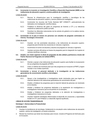 (Segunda Sección) DIARIO OFICIAL Viernes 13 de diciembre de 2013 
6.2. Incrementar la inversión en Investigación Científica y Desarrollo Experimental (GIDE) en las instituciones de educación superior y centros públicos de investigación 
Líneas de acción 
6.2.1. Renovar la infraestructura para la investigación científica y tecnológica de las instituciones de educación superior y centros públicos de investigación. 
6.2.2. Incrementar los recursos del Fondo Sectorial SEP CONACYT, particularmente los dedicados a la investigación científica básica. 
6.2.3. Fortalecer la eficiencia del gasto en programas de fomento a CTI y su relevancia mediante la colaboración público-privada. 
6.2.4. Coordinar los diferentes instrumentos de los actores de gobierno en la cadena ciencia, tecnología e innovación. 
6.3. Incrementar en el país el número de personas con estudios de posgrado culminados en Ciencia, Tecnología e Innovación 
Líneas de acción 
6.3.1. Impulsar, con las autoridades educativas y las instituciones de educación superior, programas para fomentar las vocaciones en ciencias e ingeniería. 
6.3.2. Incrementar el número de becarias y becarios de posgrado en ciencias e ingeniería. 
6.3.3. Impulsar acciones afirmativas en becas de posgrados para la integración de mujeres en carreras científicas y técnicas. 
6.4. Ampliar, con visión regional, la oferta de posgrados de alta calidad y pertinencia a través del Padrón Nacional de Posgrados de Calidad (PNPC) 
Líneas de acción 
6.4.1. Orientar y apoyar a las instituciones de educación superior para facilitar la incorporación de sus programas de posgrado al PNPC. 
6.4.2. Crear un sistema de incentivos para que más programas se incorporen al PNPC y logren transitar a sus niveles superiores. 
6.5. Incrementar y renovar el personal dedicado a la investigación en las instituciones generadoras de conocimiento científico y tecnológico 
Líneas de acción 
6.5.1. Apoyar a las investigadoras e investigadores recién doctorados para que logren su inserción laboral en las instituciones generadoras de conocimiento del país. 
6.5.2. Ampliar y fortalecer los programas para la inserción laboral de personas con doctorado en la industria. 
6.5.3. Ampliar y fortalecer los programas dedicados a la repatriación de investigadoras e investigadores mexicanos que se encuentran en el extranjero. 
6.5.4. Ampliar y fortalecer los programas dedicados a la retención de investigadoras e investigadores mexicanos en el país. 
6.5.5. Impulsar mediante estrategias diferenciadas el desarrollo de vocaciones y capacidades locales en CTI, para fortalecer un desarrollo regional equilibrado. 
LÍNEAS DE ACCIÓN TRANSVERSALES 
Estrategia 1. Democratizar la Productividad 
Líneas de acción 
1. Impulsar la transferencia de tecnología, fortaleciendo la vinculación entre instituciones de educación superior, centros de investigación y el sector productivo. 
2. Revisar los incentivos que tienen las empresas para innovar, incluido el Programa de Estímulos para la Innovación.  