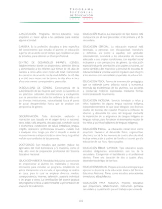 P r o g r a m a
S e c t o r i a l
de E ducac ión
2

0

1

3

-

2

0

1

8

CAPACITACIÓN. Programa técnico-educativo cuyo
propósito es hacer aptas a las personas para realizar
alguna actividad.

EDUCACIÓN BÁSICA. La educación de tipo básico está
compuesta por el nivel preescolar, el de primaria y el de
secundaria.

CARRERA. Es la profesión, disciplina o área específica
del conocimiento que estudia el alumno en educación
superior de acuerdo con el tiempo que establece un plan
de estudios, para obtener un título profesional.

EDUCACIÓN ESPECIAL. La educación especial está
destinada a personas con discapacidad, transitoria
o definitiva, así como a aquellas con aptitudes
sobresalientes. Atenderá a los educandos de manera
adecuada a sus propias condiciones, con equidad social
incluyente y con perspectiva de género. La educación
especial incluye la orientación a los padres o tutores, así
como también a los maestros y personal de escuelas de
educación básica y media superior regulares que integren
a los alumnos con necesidades especiales de educación.

CENTRO DE DESARROLLO INFANTIL (CENDI).
Establecimiento donde se proporciona atención directa
y alimentación a los infantes que tienen de 45 días de
nacidos a cinco años once meses de edad. Comprende
dos servicios de acuerdo con la edad del niño: de 45 días
a un año once meses son lactantes; de dos años a cinco
años once meses corresponden a preescolar.
DESIGUALDAD DE GÉNERO. Consecuencia de la
subordinación de las mujeres que tienen su sustento en
las prácticas culturales discriminatorias y excluyentes
que se presentan en todos los órdenes de la vida y en
las diversas instituciones, naturalizadas hasta el punto
de pasar desapercibidas hasta que se analizan con
perspectiva de género.

DISCRIMINACIÓN. Toda distinción, exclusión o
restricción que, basada en el origen étnico o nacional,
sexo, edad, talla pequeña, discapacidad, condición social
o económica, condiciones de salud, embarazo, lengua,
religión, opiniones, preferencias sexuales, estado civil
o cualquier otra, tenga por efecto impedir o anular el
reconocimiento o el ejercicio de los derechos y la igualdad
real de oportunidades de las personas.
DOCTORADO. Son estudios que pueden realizar los
egresados del nivel licenciatura y/o maestría, como el
más alto nivel de preparación profesional del Sistema
Educativo Nacional.
EDUCACIÓN ABIERTA. Modalidad educativa que consiste
en proporcionar al alumno los materiales y recursos
necesarios para estudiar un programa establecido sin
asistir diariamente a la escuela; el aprendizaje se realiza
en casa, para lo cual se emplean diversos medios:
correspondencia, internet, televisión, asesoría individual
o de grupo y otros. La certificación del avance gradual
del programa se lleva a cabo mediante la presentación de
una serie de exámenes.

EDUCACIÓN FÍSICA. Forma de intervención pedagógica
que se extiende como práctica social y humanista;
estimula las experiencias de los alumnos, sus acciones
y conductas motrices expresadas mediante formas
intencionadas de movimiento.
EDUCACIÓN INDÍGENA. Servicio brindado a niñas y
niños hablantes de alguna lengua nacional indígena,
independientemente de que sean bilingües con diversos
niveles de dominio del español. Propicia la reflexión de
idiomas y desarrolla los usos del lenguaje mediante
la impartición de la asignatura de Lengua Indígena en
lenguas nativas, para fortalecer el desempeño escolar de
los niños y las niñas hablantes de lenguas indígenas.
EDUCACIÓN INICIAL. La educación inicial tiene como
propósito favorecer el desarrollo físico, cognoscitivo,
afectivo y social de los menores de cuatro años de edad.
Incluye orientación a padres de familia o tutores para la
educación de sus hijas, hijos o pupilos.
EDUCACIÓN MEDIA SUPERIOR. Tipo educativo cuyos
estudios obligatorios antecedentes son los de la
secundaria. Comprende el bachillerato y el profesional
técnico. Tiene una duración de dos a cuatro años,
dependiendo del tipo de servicio.
EDUCACIÓN NORMAL. Prepara a los educandos para que
ejerzan la docencia en la educación básica del Sistema
Educativo Nacional. Tiene, como estudios antecedentes
inmediatos, el bachillerato.
EDUCACIÓN PARA ADULTOS. Proceso educativo
que proporciona alfabetización, instrucción primaria,
secundaria y capacitación para el trabajo a personas de

102

 