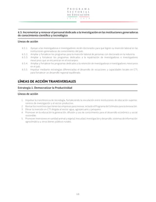 P r o g r a m a
S e c t o r i a l
de E ducac ión
2

0

1

3

-

2

0

1

8

6.5. Incrementar y renovar el personal dedicado a la investigación en las instituciones generadoras
de conocimiento científico y tecnológico
Líneas de acción
6.5.1.
6.5.2.
6.5.3.
6.5.4.
6.5.5.

Apoyar a las investigadoras e investigadores recién doctorados para que logren su inserción laboral en las
instituciones generadoras de conocimiento del país.
Ampliar y fortalecer los programas para la inserción laboral de personas con doctorado en la industria.
Ampliar y fortalecer los programas dedicados a la repatriación de investigadoras e investigadores
mexicanos que se encuentran en el extranjero.
Ampliar y fortalecer los programas dedicados a la retención de investigadoras e investigadores mexicanos
en el país.
Impulsar mediante estrategias diferenciadas el desarrollo de vocaciones y capacidades locales en CTI,
para fortalecer un desarrollo regional equilibrado.

LÍNEAS DE ACCIÓN TRANSVERSALES
Estrategia 1. Democratizar la Productividad
Líneas de acción
1. Impulsar la transferencia de tecnología, fortaleciendo la vinculación entre instituciones de educación superior,
centros de investigación y el sector productivo.
2. Revisar los incentivos que tienen las empresas para innovar, incluido el Programa de Estímulos para la Innovación.
3. Elevar la inversión en CTI dirigida al sector agua, agropecuario y pesquero.
4. Promover en la educación la generación, difusión y uso de conocimiento para el desarrollo económico y social
sostenible.
5. Promover inversiones en sanidad animal y vegetal, inocuidad, investigación y desarrollo, sistemas de información
agroclimática y otros bienes públicos rurales.

68

 