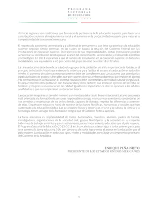 2 0 1 3 - 2 0 1 8
P r o g r a m a
S e c t o r i a l
de Educación
9
distintas regiones son condiciones que favorecen la pertinencia de la educación superior, para hacer una
contribución creciente al mejoramiento social y el aumento en la productividad necesario para mejorar la
competitividad de la economía mexicana.
El respeto a la autonomía universitaria y a la libertad de pensamiento que debe caracterizar a la educación
superior seguirán siendo premisas en las cuales se basará la relación del Gobierno Federal con las
instituciones de educación superior. En el ejercicio de sus responsabilidades, dichas instituciones podrán
acrecentar su contribución directa para el avance del conocimiento, la innovación y el desarrollo científico
y tecnológico. En 2018 aspiramos a que el número de estudiantes en la educación superior, en todas las
modalidades, sea equivalente a 40 por ciento del grupo de edad de entre 18 y 22 años.
La tarea educativa debe beneficiar a todos los grupos de la población; de ahí la importancia de fortalecer el
principio de inclusión. Habrá que extender la cobertura para facilitar el acceso a la educación en todos los
niveles. El aumento de cobertura necesariamente debe ser complementado con acciones que atiendan las
particularidades de grupos vulnerables que por razones diversas enfrentan barreras que impiden el acceso
y la permanencia en la educación. El sistema educativo debe contemplar la diversidad cultural y lingüística,
los requerimientos de la población con discapacidad y otros factores que limitan el ejercicio del derecho de
hombres y mujeres a una educación de calidad. Igualmente importante es ofrecer opciones a los adultos
analfabetas o que no completaron la educación básica.
La educación integral es un derecho humano y un mandato del artículo 3o constitucional. La tarea propuesta
está orientada a la formación de personas responsables consigo mismas y con su entorno, conocedoras de
sus derechos y respetuosas de los de los demás, capaces de dialogar, respetar las diferencias y aprender
de ellas. El quehacer educativo habrá de nutrirse de las bases filosóficas, humanistas y sociales que han
sustentado a la educación pública. Las actividades físicas y deportivas, el arte y la cultura, la ciencia y la
tecnología tienen un lugar en la formación integral que el Gobierno Federal apoyará.
La tarea educativa es responsabilidad de todos. Autoridades, maestros, alumnos, padres de familia,
investigadores, organizaciones de la sociedad civil, grupos filantrópicos y la sociedad en su conjunto
habremos de trabajar armónica y constructivamente para el mejoramiento educativo que el país requiere.
El Programa Sectorial de Educación 2013-2018 está concebido para dar un lugar a todos quienes participan
o se sumen a la tarea educativa. Sólo con concurso de todos lograremos el avance en la educación que el
país requiere. La educación en todos sus tipos, niveles y modalidades constituye un compromiso prioritario
del Gobierno de la República.
ENRIQUE PEÑA NIETO
PRESIDENTE DE LOS ESTADOS UNIDOS MEXICANOS
 