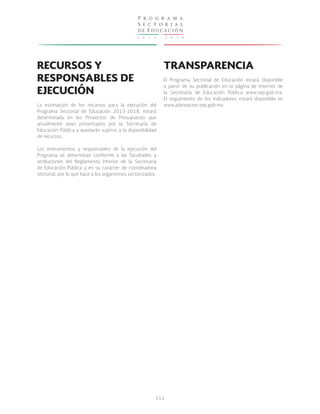 2 0 1 3 - 2 0 1 8
P r o g r a m a
S e c t o r i a l
de Educación
111
RECURSOS Y
RESPONSABLES DE
EJECUCIÓN
La estimación de los recursos para la ejecución del
Programa Sectorial de Educación 2013-2018, estará
determinada en los Proyectos de Presupuesto que
anualmente sean presentados por la Secretaría de
Educación Pública y quedarán sujetos a la disponibilidad
de recursos.
Los instrumentos y responsables de la ejecución del
Programa se determinan conforme a las facultades y
atribuciones del Reglamento Interior de la Secretaría
de Educación Pública y en su carácter de coordinadora
sectorial, por lo que hace a los organismos sectorizados.
TRANSPARENCIA
El Programa Sectorial de Educación estará disponible
a partir de su publicación en la página de Internet de
la Secretaría de Educación Pública www.sep.gob.mx.
El seguimiento de los indicadores estará disponible en
www.planeacion.sep.gob.mx
 