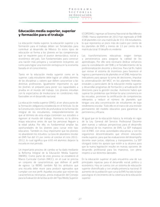 2 0 1 3 - 2 0 1 8
P r o g r a m a
S e c t o r i a l
de Educación
27
Educación media superior, superior
y formación para el trabajo
La educación media superior, la educación superior y la
formación para el trabajo deben ser fortalecidas para
contribuir al desarrollo de México. En estos tipos de
educación se forma a los jóvenes en las competencias
que se requieren para el avance democrático, social y
económico del país. Son fundamentales para construir
una nación más próspera y socialmente incluyente, así
como para lograr una inserción ventajosa en la economía
basada en el conocimiento.
Tanto en la educación media superior como en la
superior, cada estudiante debe lograr un sólido dominio
de las disciplinas y valores que deben caracterizar a las
distintas profesiones. Igualmente importante es que
los jóvenes se preparen para poner sus capacidades a
prueba en el mundo del trabajo. Los jóvenes estudian
con la expectativa de involucrarse en condiciones más
favorables en el desarrollo nacional.
La educación media superior (EMS), al ser ahora parte de
la formación obligatoria establecida en el Artículo 3o de
la Constitución, tiene el fin de profundizar en la formación
integral de los estudiantes, independientemente de
que al término de esta etapa continúen sus estudios o
ingresen al mundo del trabajo. Asimismo, es la última
etapa educativa antes de que las personas lleguen a
la edad adulta. Por ello, es fundamental ampliar las
oportunidades de los jóvenes para cursar este tipo
educativo. También es muy importante que los jóvenes
no abandonen los estudios. La tasa de abandono escolar
en EMS fue del 15 por ciento al concluir el ciclo 2011-
2012, lo cual significa que 650 mil alumnos dejaron la
escuela en ese periodo.
Un importante proceso de cambio se ha dado mediante
la Reforma Integral de la Educación Media Superior
(RIEMS). Como parte de este proceso se estableció el
Marco Curricular Común (MCC), en el cual se precisa
un conjunto de características que definen el perfil
de egreso. La RIEMS también fijó los atributos que
una escuela debe reunir para producir egresados que
cumplan con ese perfil. Aquellas escuelas que reúnen las
características necesarias, previa evaluación del Consejo
para la Evaluación de la Educación del Tipo Medio Superior
(COPEEMS), ingresan al Sistema Nacional de Bachillerato
(SNB). Hasta septiembre de 2013 han ingresado al SNB
658 planteles con una matrícula de 551 mil estudiantes,
lo que representa un poco más de cuatro por ciento de
los planteles de EMS y menos de 13 por ciento de la
matrícula total. El desafío es evidente.
Las transformaciones educativas exigen tiempo
y perseverancia para asegurar la calidad de los
aprendizajes. Por ello será necesario dedicar esfuerzos
para la consolidación del SNB y el fortalecimiento de la
profesionalización docente y directiva. Para tal fin, habrá
que revisar el sistema de incentivos para favorecer el
ingreso y permanencia de planteles en el SNB, mejorar los
indicadores para apoyar la toma de decisiones, impulsar
la universalización del MCC en los planteles federales,
estatales y particulares de la educación media superior
y desarrollar programas de formación y actualización de
directores para la gestión escolar. Asimismo habrá que
superar los problemas que limitan la sana convivencia en
las escuelas, promover la certificación de competencias
relevantes y reducir el número de planteles que
tengan una alta concentración de estudiantes de bajo
rendimiento escolar. Todo ello en el marco de una revisión
permanente del modelo educativo para garantizar su
pertinencia y eficacia.
Al igual que en la educación básica, la entrada en vigor
de la Ley General del Servicio Profesional Docente
abre nuevas y valiosas perspectivas para el desarrollo
profesional de los maestros de EMS. La SEP trabajará
con el INEE, con otras autoridades educativas y con los
organismos descentralizados que ofrecen educación
media superior, para que las evaluaciones del desempeño
docente sean justas, objetivas y transparentes. La SEP
otorgará todos los apoyos que estén a su alcance para
que la nueva legislación resulte en nuevas opciones de
desarrollo profesional para los maestros, con pleno
respeto a sus derechos laborales.
En la educación superior el país encuentra una de sus
principales riquezas para el desarrollo social, político y
económico. Hoy se cuenta con un sistema de educación
superior diversificado y con amplia presencia nacional. El
aumento de la población que cursa la EMS ha sido la base
para lograr el crecimiento de la cobertura de la educación
superior.
 