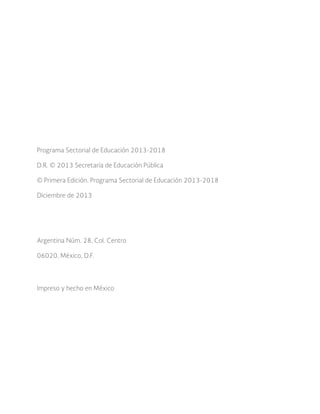 2 0 1 3 - 2 0 1 8
P r o g r a m a
S e c t o r i a l
de Educación
2
Programa Sectorial de Educación 2013-2018
D.R. © 2013 Secretaría de Educación Pública
© Primera Edición. Programa Sectorial de Educación 2013-2018
Diciembre de 2013
Argentina Núm. 28, Col. Centro
06020, México, D.F.
Impreso y hecho en México
 