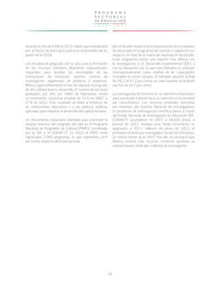 2 0 1 3 - 2 0 1 8
P r o g r a m a
S e c t o r i a l
de Educación
33
alcanzó la cifra de 0.98 en 2012; habría que multiplicarla
por un factor de siete para acercarse al promedio de los
países de la OCDE.
Los estudios de posgrado son la ruta para la formación
de los recursos humanos altamente especializados
requeridos para atender las necesidades de las
instituciones de educación superior, centros de
investigación, organismos de gobierno y empresas.
México sigue enfrentando el reto de impulsar el posgrado
de alta calidad para su desarrollo. El número de doctores
graduados por año, por millón de habitantes, revela
un incremento sustancial al pasar de 21.6 en 2007, a
27.8 en 2012. Este resultado se debe al esfuerzo de
las instituciones educativas y a las políticas públicas
aplicadas para impulsar el desarrollo del capital humano.
Un instrumento importante diseñado para promover la
mejora continua del posgrado del país es el Programa
Nacional de Posgrados de Calidad (PNPC), coordinado
por la SEP y el CONACYT. En 2012 el PNPC tenía
registrados 1,583 programas, lo que representa 24.9
por ciento respecto del total nacional.
Otro indicador importante es la proporción de estudiantes
de doctorado en programas de ciencias e ingeniería con
respecto al total de la matrícula nacional en doctorado.
Estos programas tienen una relación más directa con
la Investigación y el Desarrollo Experimental (IDE) y
con la innovación, por lo que este indicador es utilizado
internacionalmente como medida de las capacidades
formadas en estos campos. El indicador alcanzó al final
de 2012 el 37.2 por ciento, un valor superior al de Brasil
que fue de 34.7 por ciento.
La investigación de frontera es un elemento importante
para que el país transite hacia su inserción en la sociedad
del conocimiento. Los recursos promedio invertidos
por miembro del Sistema Nacional de Investigadores
en proyectos de investigación científica básica a través
del Fondo Sectorial de Investigación en Educación SEP-
CONACYT ascendieron en 2007 a 58,600 pesos, a
precios de 2012. Aunque este fondo incrementó su
asignación a 937.1 millones de pesos en 2012, el
promedio recibido por investigador fue de 50,500 pesos,
un monto menor al de 2007. Por ello, es necesario que
México invierta más recursos conforme aumente su
capital humano dedicado a labores de investigación.
 