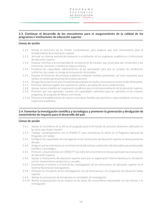 2 0 1 3 - 2 0 1 8
P r o g r a m a
S e c t o r i a l
de Educación
50
2.3. Continuar el desarrollo de los mecanismos para el aseguramiento de la calidad de los
programas e instituciones de educación superior
Líneas de acción
2.4. Fomentar la investigación científica y tecnológica y promover la generación y divulgación de
conocimiento de impacto para el desarrollo del país
Líneas de acción
2.3.1.
2.3.2.
2.3.3.
2.3.4.
2.3.5.
2.3.6.
2.3.7.
2.3.8.
2.3.9.
2.3.10.
2.4.1.
2.4.2.
2.4.3.
2.4.4.
2.4.5.
2.4.6.
2.4.7.
2.4.8.
2.4.9.
2.4.10.
Revisar la estructura de los fondos extraordinarios para asegurar que sean instrumentos para el
fortalecimiento de la educación superior.
Articular un sistema nacional de evaluación y acreditación de los programas académicos e instituciones
de educación superior.
Impulsar reformas a la normatividad de incorporación de estudios que sirvan para dar certidumbre a las
inversiones, promover y facilitar la mejora continua.
Fortalecer las capacidades administrativas de las autoridades para que se cumplan las condiciones
conforme a las cuales se otorga la incorporación de estudios.
Impulsar la formación del personal académico mediante modelos pertinentes, así como esquemas para
facilitar el cambio generacional de la planta docente.
Otorgar becas que sirvan a los estudiantes para apoyar el estudio y otras para reconocer el alto desempeño.
Promover reformas legales que impulsen la calidad y actualización de los profesionistas.
Apoyar nuevos modelos de cooperación académica para la internacionalización de la educación superior.
Promover que más egresados cuenten con capacidades suficientes para ser admitidos en los mejores
programas de posgrado de México y el mundo.
Promover el establecimiento de marcos curriculares flexibles que permitan a cada estudiante construir su
trayectoria académica.
Apoyar el crecimiento de la oferta de posgrado para la formación de personas altamente calificadas en
las áreas que el país requiere.
Trabajar coordinadamente con el CONACYT para incrementar la oferta en el Programa Nacional de
Posgrados de Calidad.
Fortalecer las capacidades de investigación en las instituciones de educación superior en áreas prioritarias
del país.
Asegurar que las inversiones se concentren en donde existan condiciones más favorables para el desarrollo
científico y tecnológico.
Promover, conjuntamente con CONACYT, las redes del conocimiento en las que participen las instituciones
de educación superior.
Apoyar a instituciones de educación superior para que su organización interna favorezca la vinculación
con los requerimientos productivos y sociales.
Incrementar el número y el nivel de los investigadores de las instituciones de educación superior en el
Sistema Nacional de Investigadores.
Promover la vinculación de los investigadores con las licenciaturas y los programas de educación media
superior.
Alentar la participación de estudiantes en actividades de investigación.
Alentar la participación de las mujeres en las áreas del conocimiento relacionadas con las ciencias y la
investigación.
 